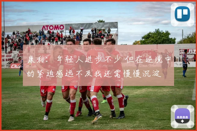 康利：年轻人进步不少 但在逆境中的紧迫感远不及我还需慢慢沉淀