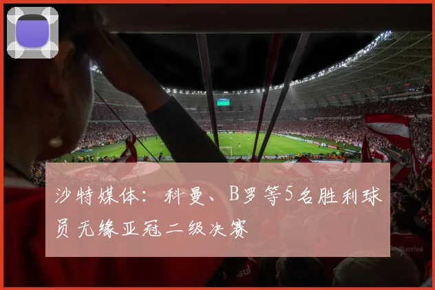 沙特媒体：科曼、B罗等5名胜利球员无缘亚冠二级决赛